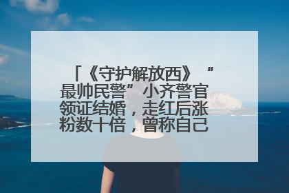 《守护解放西》“最帅民警”小齐警官领证结婚，走红后涨粉数十倍，曾称自己只是普通人