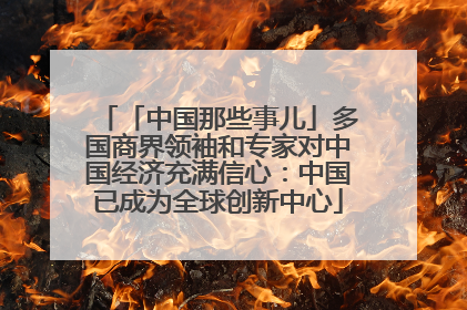 「中国那些事儿」多国商界领袖和专家对中国经济充满信心：中国已成为全球创新中心