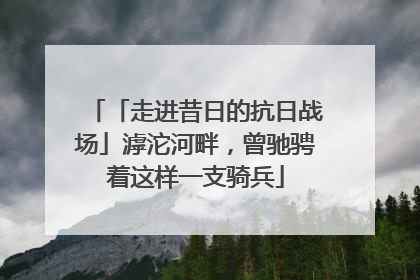 「走进昔日的抗日战场」滹沱河畔，曾驰骋着这样一支骑兵