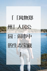 「风物郑州」人民公园：闹市中的生态宝藏