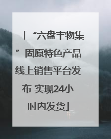 “六盘丰物集”固原特色产品线上销售平台发布 实现24小时内发货