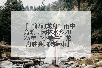 “浪河龙舟”雨中竞渡，闲林水乡2025年“小端午”龙舟胜会圆满结束