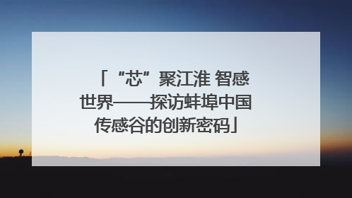 “芯”聚江淮 智感世界——探访蚌埠中国传感谷的创新密码