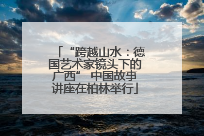 “跨越山水：德国艺术家镜头下的广西” 中国故事讲座在柏林举行