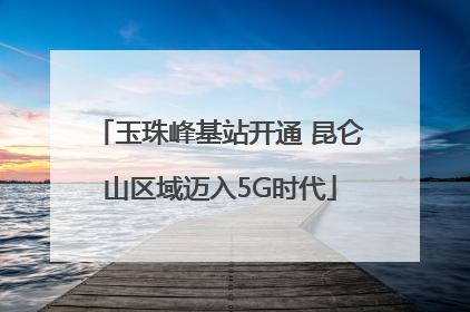 玉珠峰基站开通 昆仑山区域迈入5G时代