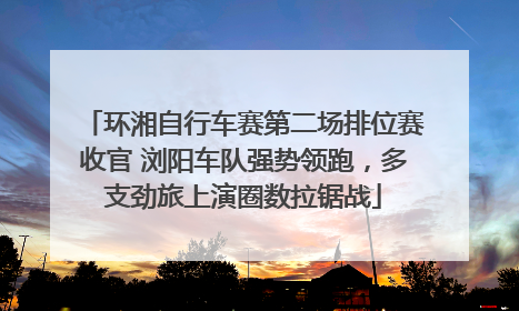 环湘自行车赛第二场排位赛收官 浏阳车队强势领跑，多支劲旅上演圈数拉锯战