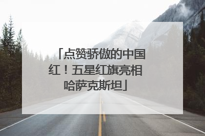 点赞骄傲的中国红！五星红旗亮相哈萨克斯坦