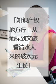 知识产权地方行｜从地标到文旅 看清水大米的破次元生长