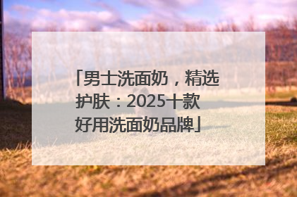 男士洗面奶，精选护肤：2025十款好用洗面奶品牌