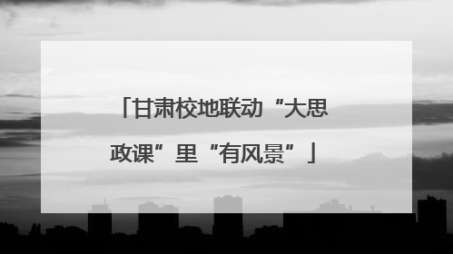 甘肃校地联动“大思政课”里“有风景”