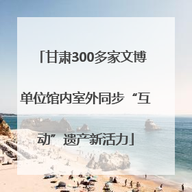 甘肃300多家文博单位馆内室外同步“互动”遗产新活力