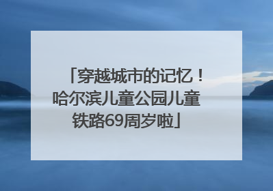穿越城市的记忆！哈尔滨儿童公园儿童铁路69周岁啦