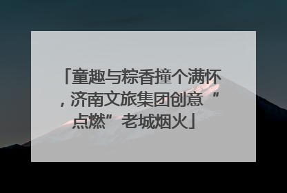童趣与粽香撞个满怀，济南文旅集团创意“点燃”老城烟火