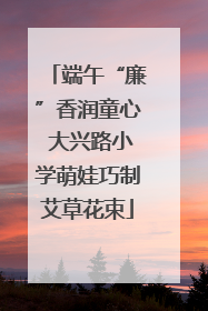 端午“廉”香润童心 大兴路小学萌娃巧制艾草花束