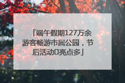 端午假期127万余游客畅游市属公园，节后活动﻿亮点多