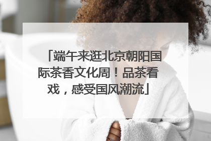 端午来逛北京朝阳国际茶香文化周！品茶看戏，感受国风潮流