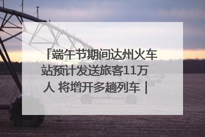 端午节期间达州火车站预计发送旅客11万人 将增开多趟列车｜网络中国节·端午