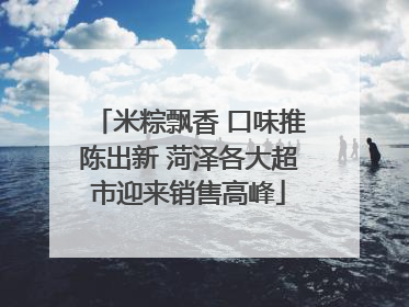 米粽飘香 口味推陈出新 菏泽各大超市迎来销售高峰