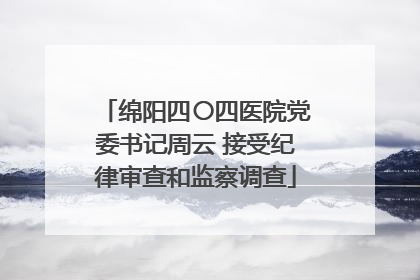 绵阳四〇四医院党委书记周云 接受纪律审查和监察调查