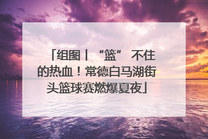 组图丨“篮” 不住的热血！常德白马湖街头篮球赛燃爆夏夜