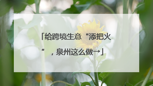 给跨境生意“添把火”，泉州这么做→