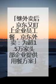继外卖后，京东又盯上企业员工餐，京东外卖：为超1.5万家头部企业提供用餐方案