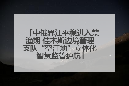 中俄界江平稳进入禁渔期 佳木斯边境管理支队“空江地”立体化智慧监管护航