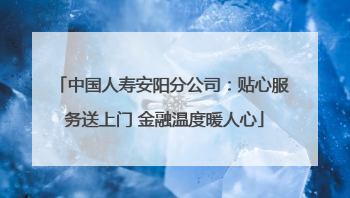 中国人寿安阳分公司：贴心服务送上门 金融温度暖人心