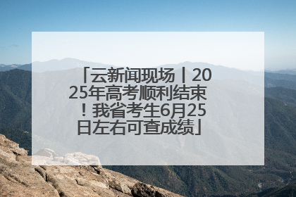 云新闻现场丨2025年高考顺利结束！我省考生6月25日左右可查成绩