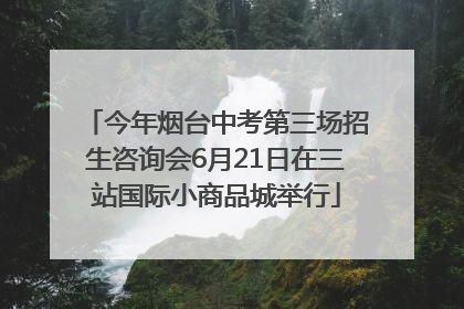 今年烟台中考第三场招生咨询会6月21日在三站国际小商品城举行