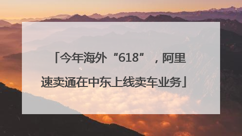 今年海外“618”，阿里速卖通在中东上线卖车业务