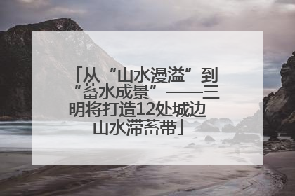 从“山水漫溢”到“蓄水成景”——三明将打造12处城边山水滞蓄带