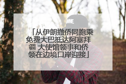 从伊朗撤侨同胞乘免费大巴抵达阿塞拜疆 大使馆领事和侨领在边境口岸迎接