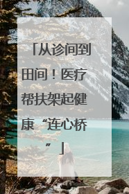 从诊间到田间！医疗帮扶架起健康“连心桥”