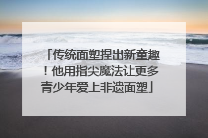 传统面塑捏出新童趣！他用指尖魔法让更多青少年爱上非遗面塑