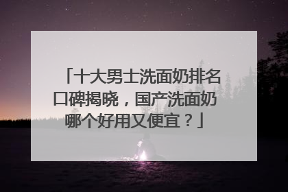 十大男士洗面奶排名口碑揭晓，国产洗面奶哪个好用又便宜？