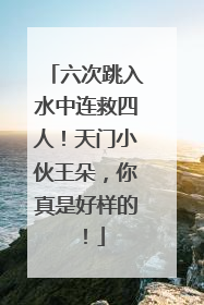 六次跳入水中连救四人！天门小伙王朵，你真是好样的！