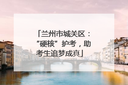 兰州市城关区：“硬核”护考，助考生追梦成真