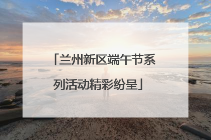 兰州新区端午节系列活动精彩纷呈
