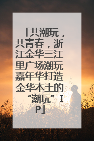 共潮玩，共青春，浙江金华三江里广场潮玩嘉年华打造金华本土的“潮玩”IP
