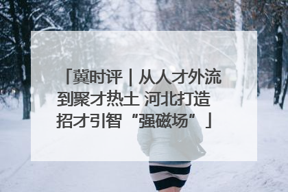 冀时评｜从人才外流到聚才热土 河北打造招才引智“强磁场”