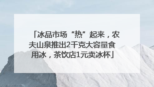 冰品市场“热”起来，农夫山泉推出2千克大容量食用冰，茶饮店1元卖冰杯