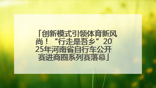 创新模式引领体育新风尚！“行走是吾乡”2025年河南省自行车公开赛进商圈系列赛落幕