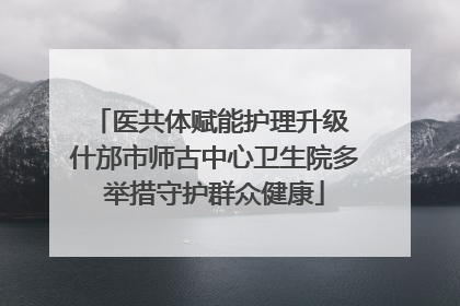 医共体赋能护理升级 什邡市师古中心卫生院多举措守护群众健康