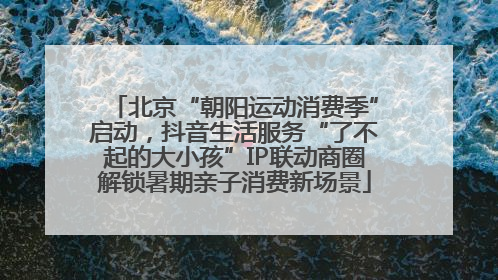 北京“朝阳运动消费季”启动，抖音生活服务“了不起的大小孩”IP联动商圈解锁暑期亲子消费新场景