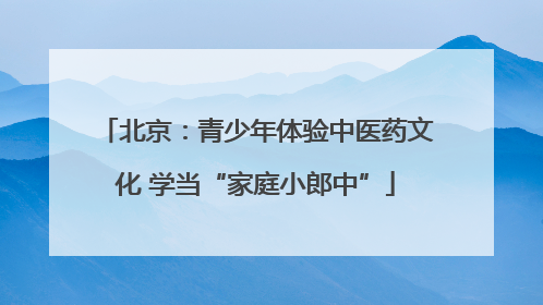北京：青少年体验中医药文化 学当“家庭小郎中”