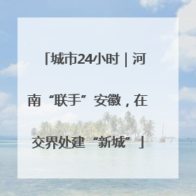 城市24小时｜河南“联手”安徽，在交界处建“新城”