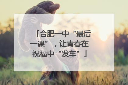 合肥一中“最后一课”，让青春在祝福中“发车”