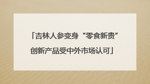 吉林人参变身“零食新贵” 创新产品受中外市场认可
