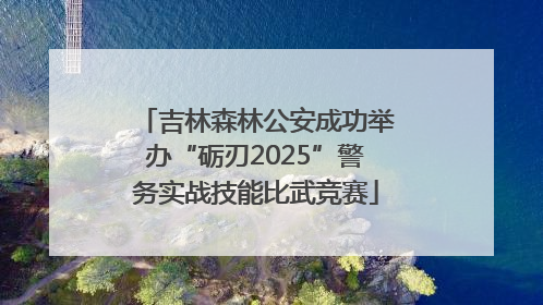 吉林森林公安成功举办“砺刃2025”警务实战技能比武竞赛